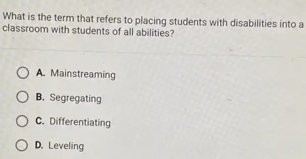 What is the term that refers to placing students with disabilities into a
classroom with students of all abilities?
A. Mainstreaming
B. Segregating
C. Differentiating
D. Leveling