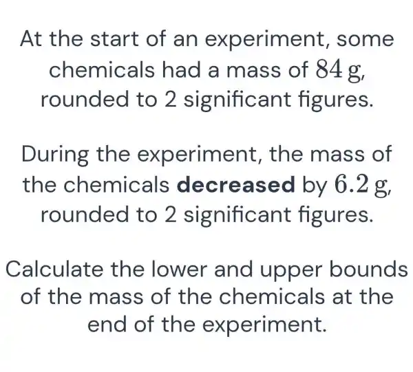 At th e sta rt of an ex perim ent, s ome
chemic als ha d a ma ss of 84g,
roun ded t o 2 sig nifica nt fig ures.
During the ex perim ent, th e mas s of
the che mical s decr ease d by 6.2 g,
roun ded t o 2 sig nifica nt fig ures.
Calculat e the lo wer a nd uppe r bou nds
of the mass of th e chem Icals a t the
end o f the e xperime nt.