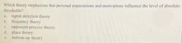 . Which theory emphasizes that personal expectations and motivations influence the level of absolute
thresholds?
a. signal detection theory
b. frequency theory
c. opponent-process theory
d. place theory
c. bottom-up theory