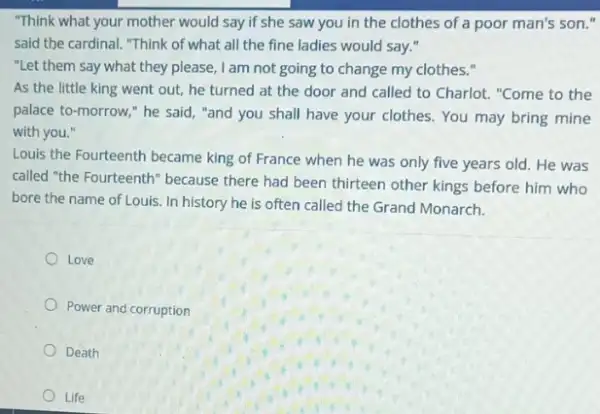 "Think what your mother would say if she saw you in the clothes of a poor man's son."
said the cardinal. "Think of what all the fine ladies would say."
"Let them say what they please, I am not going to change my clothes."
As the little king went out, he turned at the door and called to Charlot. "Come to the
palace to-morrow,"he said, "and you shall have your clothes You may bring mine
with you."
Louis the Fourteenth became king of France when he was only five years old. He was
called "the Fourteenth" because there had been thirteen other kings before him who
bore the name of Louis . In history he is often called the Grand Monarch.
Love
Power and corruption
Death
Life