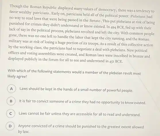 Though the Roman Republic displayed many values of democracy, there was a tendency to
favor wealthy patricians. Early on, patricians held all of the political power.Plebeians had
no way to read laws that were being passed in the Senate . This put plebeians at risk of being
punished for crimes they didn't understand or know existed. In 494 BCE fed up with their
lack of say in the political process, plebeians revolted and left the city. With common people
gone, there was no one left to handle the labor that kept the city running, and the Roman
military was at risk of losing a huge portion of its troops. As a result of this collective action
by the working class the patricians had to negotiate a deal with plebeians. New political
offices and voting assemblies were created, and Roman laws were inscribed in bronze and
displayed publicly in the forum for all to see and understand in 451 BCE.
With which of the following statements would a member of the plebeian revolt most
likely agree?
A )
Laws should be kept in the hands of small number of powerful people.
B It is fair to convict someone of a crime they had no opportunity to know existed.
C ) Laws cannot be fair unless they are accessible for all to read and understand.
D ) Anyone convicted of a crime should be punished to the greatest extent allowed
by law.