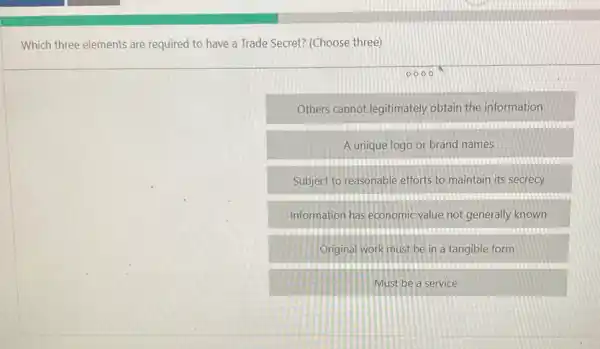 Which three elements are required to have a Trade Secret? (Choose three)
Others cannot legitimately obtain the information
A unique logo or brand names
Subject to reasonable efforts to maintain its secrecy
Information has economic value not generally known
Original work must be in a tangible form
Must be a service