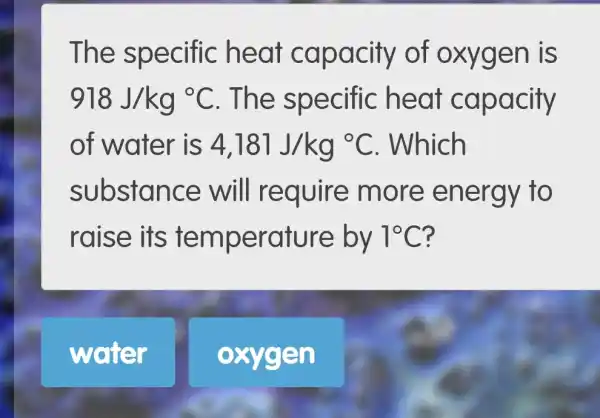 TI he specific heat capa city of oxygen is
918J/kg^circ C . The spe acify
of water is 4,181J/kg^circ C . Which
substa n ce will require more ene rgy to
raise its temperature by 1^circ C ?
water
oxygen