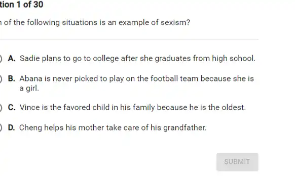 tion 1 of 30
of the following situations is an example of sexism?
A. Sadie plans to go to college after she graduates from high school.
B. Abana is never picked to play on the football team because she is
a girl.
C. Vince is the favored child in his family because he is the oldest.
D. Cheng helps his mother take care of his grandfather.