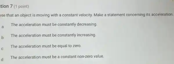 tion 7 (1 point)
se that an object is moving with a constant velocity. Make a statement concerning its acceleration.
a The acceleration must be constantly decreasing.
b The acceleration must be constantly increasing.
C
The acceleration must be equal to zero.
d The acceleration must be a constant non-zero value.