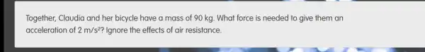 Together,Claudia and her bicycle have a mass of 90 kg . What force is needed to give them an
acceleration of 2m/s^2 ? Ignore the effects of air resistance.