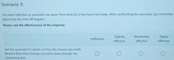 You were told that an associate was away from work for a few hours last week. After confronting the associate, you remember approving the time-off request.
Please rate the effectiveness of the response.

& Ineffective & }(l)
Slightly 
effective
 & 
Moderately 
effective
 & 
Highly 
effective
 
Ask the associate for details on how the request was made. & & & & 
Remind them that changes should be done through the & & & &