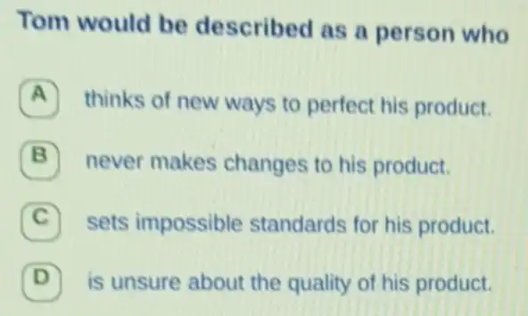 Tom would be described as a person who
A thinks of new ways to perfect his product.
B never makes changes to his product.
C sets impossible standards for his product.
D is unsure about the quality of his product. (D)