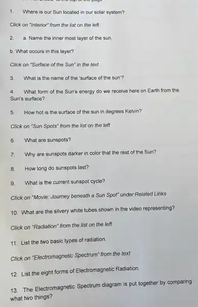 at the top of the page
1.Where is our Sun located in our solar system?
Click on "Interior" from the list on the left
2. a. Name the inner most layer of the sun
b. What occurs in this layer?
Click on "Surface of the Sun" in the text
3. What is the name of the 'surface of the sun'?
4. What form of the Sun's energy do we receive here on Earth from the
Sun's surface?
5. How hot is the surface of the sun in degrees Kelvin?
Click on "Sun Spots'from the list on the left
6.What are sunspots?
7.Why are sunspots darker in color that the rest of the Sun?
8.How long do sunspots last?
9.What is the current sunspot cycle?
Click on "Movie: Joumey beneath a Sun Spot"under Related Links
10. What are the silvery white tubes shown in the video representing?
Click on "Radiation" from the list on the left
11. List the two basic types of radiation.
Click on "Electromagnetic Spectrum" from the text
12. List the eight forms of Electromagnetic Radiation.
13. The Electromagnetic Spectrum diagram is put together by comparing
what two things?