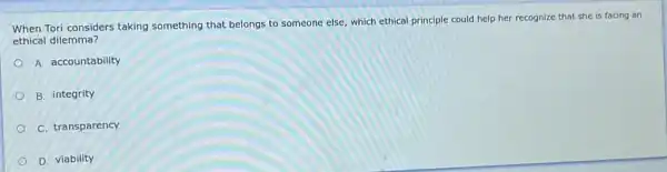 when Tori considers taking something that belongs to someone else, which ethical principle could help her recognize that she is facing an
ethical dilemma?
A. accountability
B. integrity
C. transparency
D. viability