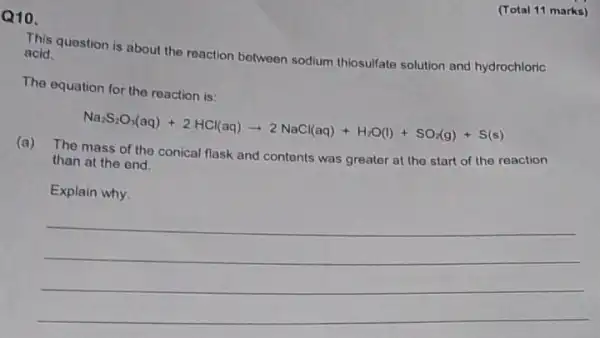 (Total 11 marks)
Q10.
This question is about the reaction between sodium thiosulfate solution and hydrochloric acid.
The equation for the reaction is:
Na_(2)S_(2)O_(3)(aq)+2HCl(aq)arrow 2NaCl(aq)+H_(2)O(l)+SO_(2)(g)+S(s)
(a) The mass of the conical flask and contents was greater at the start of the reaction
than at the end.
Explain why.
__