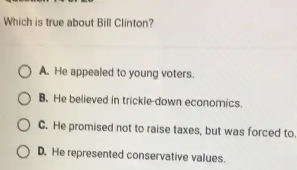 Which is true about Bill Clinton?
A. He appealed to young voters.
B. He believed in trickle-down economics.
C. He promised not to raise taxes, but was forced to.
D. He represented conservati ve values.