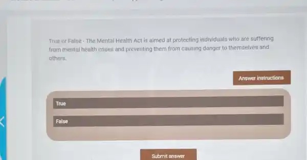 True or False - The Mental Health Act is aimed at protecting individuals who are suffering
from mental health crises and preventing them from causing danger to themselves and
others.
True
False