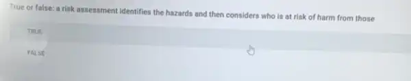 True or false: a risk assessment identifies the hazards and then considers who is at risk of harm from those
TRUE
FALSE