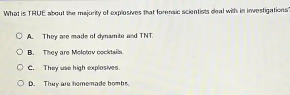 What is TRUE about the majority of explosives that forensic scientists deal with in investigations?
A. They are made of dynamite and TNT.
B. They are Molotov cocktails.
C. They use high explosives.
D. They are homemade bombs.