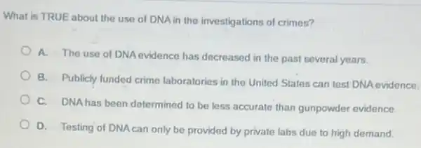 What is TRUE about the use of DNA in the investigations of crimes?
A. The use of DNA evidence has decreased in the past several years.
B. Publicly funded crime laboratories in the United States can test DNA evidence.
C. DNAhas been determined to be less accurate than gunpowder evidence.
D. Testing of DNAcan only be provided by private labs due to high demand.