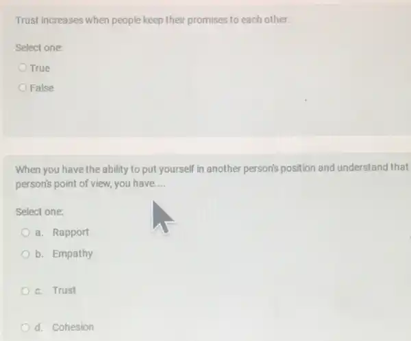 Trust increases when people keep their promises to each other.
Select one:
True
False
When you have the ability to put yourself in another person's position and understand that
person's point of view you have __
Select one:
a. Rapport
b. Empathy
c. Trust
d. Cohesion