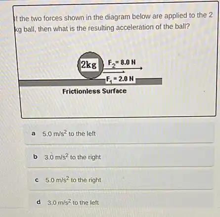 If the two forces shown in the diagram below are applied to the 2
kg ball, then what is the resulting acceleration of the ball?
2kg F_(2)=8.0N
Frictionless Surface
F_(1)=2.0N
a 5.0m/s^2 to the left
b 3.0m/s^2 to the right
5.0m/s^2 to the right
d 3.0 m/s?to the left