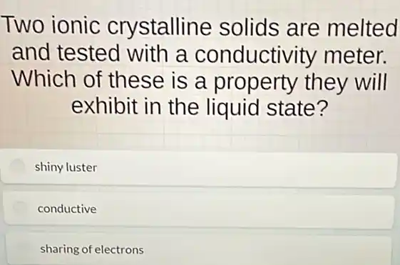 Two ionic crystalline solids are melted
and tested with a conducti /ity meter.
Which of these is a property they will
exhibit in the liquid state?
shiny luster
conductive
sharing of electrons