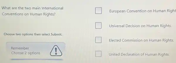 What are the two main International
Conventions on Human Rights?
Choose two options then select Submit.
Remember
Choose 2 options
European Convention on Human Right
Universal Decision on Human Rights.
Elected Commission on Human Rights.
United Declaration of Human Rights.