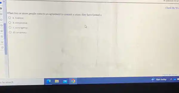 When two or more people come to an agreement to commit a crime, they have formed a
a. coalition.
b. cooperative
c. contingency
d. conspiracy.
Check My Wo