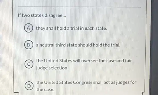 If two states disagree __
A they shall hold a trial in each state.
B ) a neutral third state should hold the trial.
C
judge selection.
C
the United States will oversee the case and fair
D
the United States Congress shall act as judges for
the case.