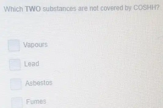 Which TWO substances are not covered by COSHH?
Vapours
Lead
Asbestos
Fumes