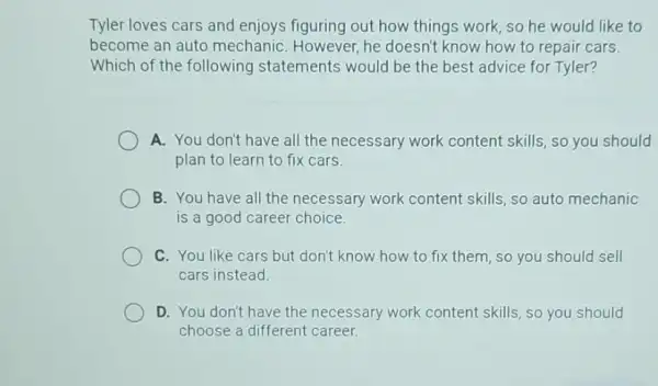Tyler loves cars and enjoys figuring out how things work, so he would like to
become an auto mechaniC. However, he doesn't know how to repair cars.
Which of the following statements would be the best advice for Tyler?
A. You don't have all the necessary work content skills, so you should
plan to learn to fix cars.
B. You have all the necessary work content skills, so auto mechanic
is a good career choice.
C. You like cars but don't know how to fix them, so you should sell
cars instead.
D. You don't have the necessary work content skills, so you should
choose a different career.
