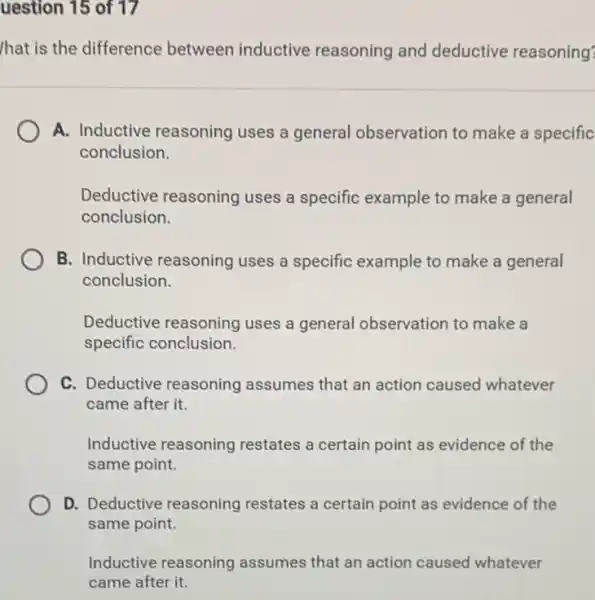 uestion 15 of 17
hat is the difference between inductive reasoning and deductive reasoning?
A. Inductive reasoning uses a general observation to make a specific
conclusion.
Deductive reasoning uses a specific example to make a general
conclusion.
B. Inductive reasoning uses a specific example to make a general
conclusion.
Deductive reasoning uses a general observation to make a
specific conclusion.
C. Deductive reasoning assumes that an action caused whatever
came after it.
Inductive reasoning restates a certain point as evidence of the
same point.
D. Deductive reasoning restates a certain point as evidence of the
same point.
Inductive reasoning assumes that an action caused whatever
came after it.