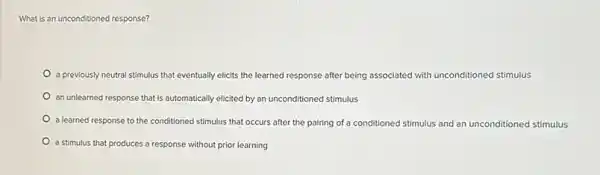 What is an unconditioned response?
a previously neutral stimulus that eventually elicits the learned response after being associated with unconditioned stimulus
an unlearned response that is automatically elicited by an unconditioned stimulus
a learned response to the conditioned stimulus that occurs after the pairing of a conditioned stimulus and an unconditioned stimulus
a stimulus that produces a response without prior learning