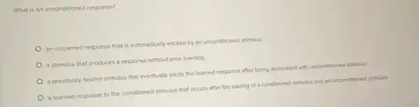 What is an unconditioned response?
an unlearned response that is automatically elicited by an unconditioned stimulus
a stimulus that produces a response without prior learning
a previously neutral stimulus that eventually elicits the learned response after being associated with unconditioned stimulus
a learned response to the conditioned stimulus that occurs after the pairing of a conditioned stimulus and an unconditioned stimulus