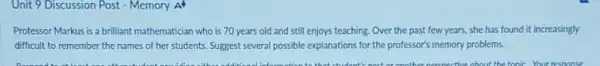 Unit 9 Discussion Post - Memory A
Professor Markus is a brilliant mathematician who is 70 years old and still enjoys teaching. Over the past few years,she has found it increasingly
difficult to remember the names of her students Suggest several possible explanations for the professor's memory problems.