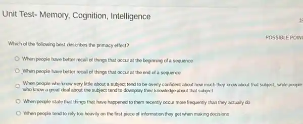 Unit Test- Memory Cognition, Intelligence
POSSIBLE POIN
Which of the following best describes the primacy effect?
When people have better recall of things that occur at the beginning of a sequence
When people have better recall of things that occur at the end of a sequence
When people who know very little about a subject tend to be overly confident about how much they know about that subject, while people
who know a great deal about the subject tend to downplay their knowledge about that subject
When people state that things that have happened to them recently occur more frequently than they actually do
When people tend to rely too heavily on the first piece of information they get when making decisions