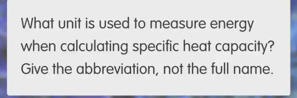 What unit is used to measure energy
when calculati ng specific he at capacity?
Give th tion, not th e full name.