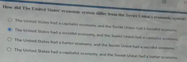 How did The United States' economic system differ from the Soviet Union's economic system?
The United States had a capitalist economy, and the Soviet Union had a socialist economy.
C
The United States had a socialist economy, and the Soviet Union had a capitalist economy.
The United States had a barter economy, and the Soviet Union had a socialist economy.
The United States had a capitalist economy, and the Soviet Union had a barter economy.