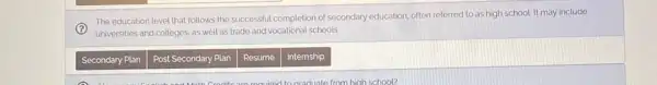 (?)
universities and colleges, as well as trade and vocational schools.
The education level that follows the successful completion of secondary education, often referred to as high school. It may include
Secondary Plan
Post Secondary Plan
Resume
Internship