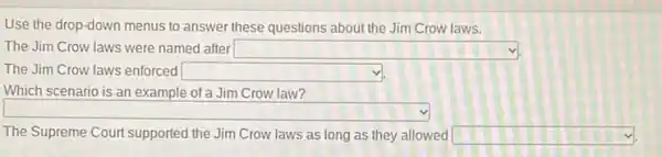 Use the drop-down menus to answer these questions about the Jim Crow laws.
The Jim Crow laws were named after square 
The Jim Crow laws enforced square 
square 
square  square