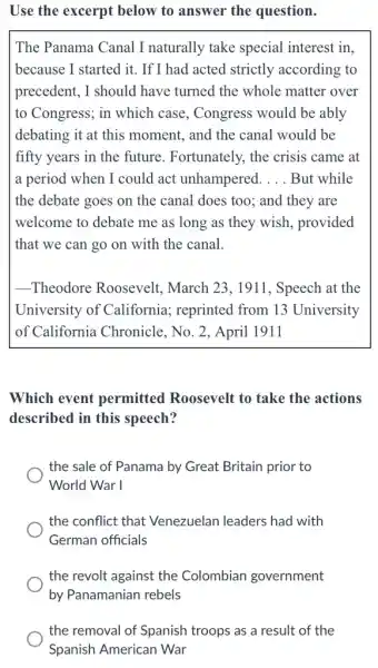 Use the excerpt below to answer the question.
The Panama Canal I naturally take special interest in.
because I started it . If I had acted strictly according to
precedent, I should have turned the whole matter over
to Congress; in which case, Congress would be ably
debating it at this moment, and the canal would be
fifty years in the future. Fortunately, the crisis came at
a period when I could act unhampered. __ But while
the debate goes on the canal does too.; and they are
welcome to debate me as long as they wish, provided
that we can go on with the canal.
__ Theodore Roosevelt , March 23, 1911 , Speech at the
University of California; reprinted from 13 University
of California Chronicle, No. 2, April 1911
Which event permitted Roosevelt to take the actions
described in this speech?
the sale of Panama by Great Britain prior to
World War I
the conflict that Venezuelan leaders had with
German officials
the revolt against the Colombian government
the removal of Spanish troops as a result of the
Spanish American War