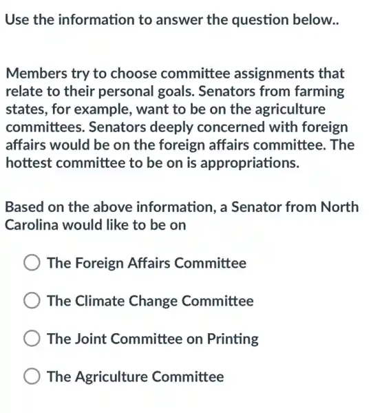 Use the information to answer the question below..
Members try to choose committee assignments that
relate to their personal goals . Senators from farming
states, for example, want to be on the agriculture
committees . Senators deeply concerned with foreign
affairs would be on the foreign affairs committee e. The
hottest committee to be on is appropriations.
Based on the above information, a Senator from North
Carolina would like to be on
The Foreign Affairs Committee
The Climate Change Committee
The Joint Committee on Printing
The Agriculture Committee