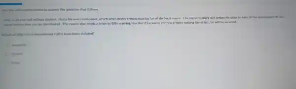 Use the information below to answer the question that follows.
Billy, a 20 year old college student, starts his own newspaper, which often prints articles making fun of the local mayor. The mayor is angry and orders his aides to take all the newspapers off the
stand before they can be distributed. The mayor also sends a letter to Billy warning him that if he keeps printing articles making fun of him, he will be arrested.
Which of Billy's First Amendment rights have been violated?
Assembly
Speech
Press