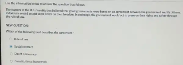 Use the information below to answer the question that follows.
The framers of the U.S.Constitution believed that good governments were based on an agreement between the government and its citizens.
Individuals would accept some limits on their freedom In exchange, the government would act to preserve their rights and safety through
the rule of law.
NEW QUESTION:
Which of the following best describes the agreement?
Rule of law
Social contract
Direct democracy
Constitutional framework