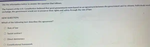 Use the information below to answer the question that follows.
The framers of the U.S. Constitution believed that good governments were based on an agreement between the government
and its citizens Individuals woul
exchange, the government would act to preserve their rights and safety through the rule of law.
NEW QUESTION:
Which of the following best describes the agreement?
Rule of law
Social contract
Direct democracy
Constitutional framework