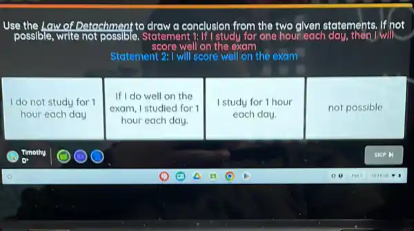 Use the Law of Detachment to draw a conclusion from the two given statements. If not
score well on the exem
Statement 2: I will score well on the exam
I do not study for 1
hour each day
If I do well on the
exam, I studied for 1
hour each day.
I study for 1 hour
each day.
not possible