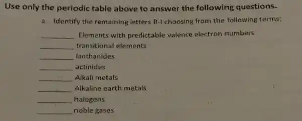 Use only the periodic table above to answer the following questions.
a. Identify the remaining letters B-I choosing from the following terms:
__ Elements with predictable valence electron numbers
__ transitional elements
__ lanthanides
__ actinides
__ Alkali metals
__ Alkaline earth metals
__ halogens
__ noble gases