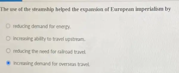 The use of the steamship helped the expansion of European imperialism by
reducing demand for energy.
increasing ability to travel upstream.
reducing the need for railroad travel.
A increasing demand for overseas travel.