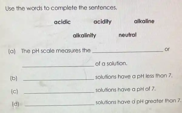 Use the words to complete the sentences.
acidic
acidity
alkaline
alkalinity
neutral
(a) The pH scale measures the __ or
__ of a solution.
(b) __ solutions have a pH less than 7.
(c) __ solutions have a pH of 7.
(d) __ solutions have d pH greater than 7.