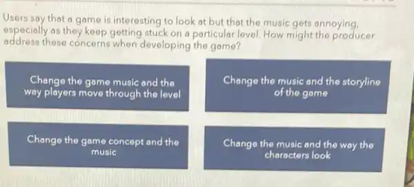 Users say that a game is interesting to look at but that the music gets annoying, especially as they keep getting stuck on a particular level. How might the producer address these concerns when developing the game?
Change the game music and the way players move through the level
Change the game concept and the music
Change the music and the storyline of the game
Change the music and the way the characters look