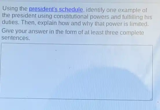 Using the president's identify one example of
the president using constitutional powers and fulfilling his
duties. Then, explain how and why that power is limited.
Give your answer in the form of at least three complete
sentences.
square