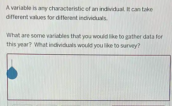 A variable is any characteristic of an individual. It can take
different values for different individuals.
What are some variables that you would like to gather data for
this year? What individuals would you like to survey?
square