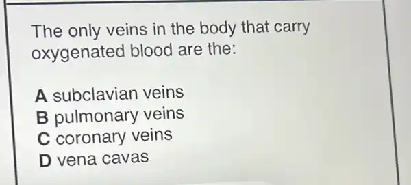 The only veins in the body that carry
oxygenated blood are the:
A subclavia n veins
B pulmonary veins
C coronary veins
D vena cavas